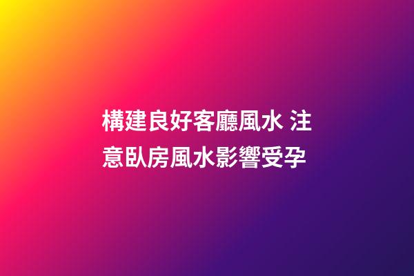 構建良好客廳風水 注意臥房風水影響受孕
